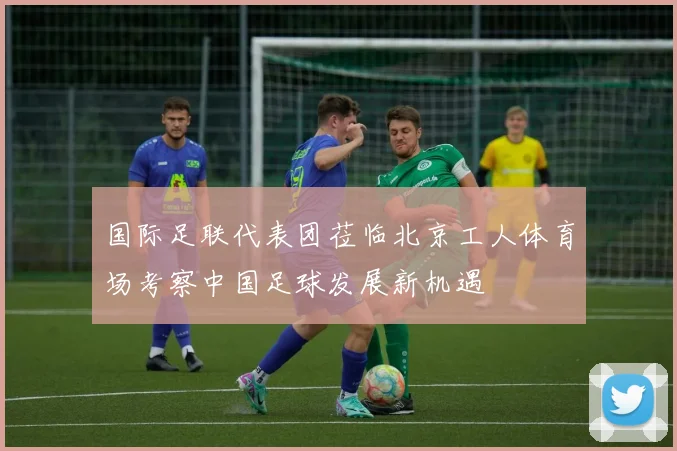 国际足联代表团莅临北京工人体育场考察中国足球发展新机遇