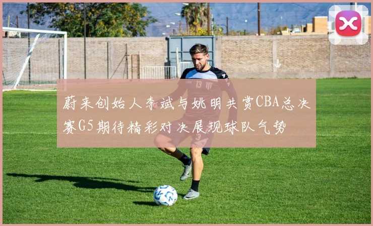 蔚来创始人李斌与姚明共赏CBA总决赛G5期待精彩对决展现球队气势