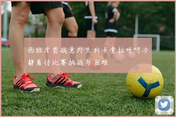 西班牙首战意外失利卡索拉呼吁冷静看待比赛挑战与困难