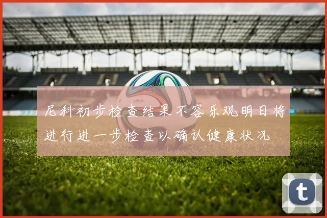 尼科初步检查结果不容乐观明日将进行进一步检查以确认健康状况