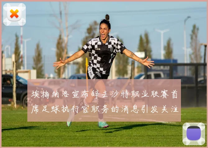 埃梅纳洛宣布辞去沙特职业联赛首席足球执行官职务的消息引发关注