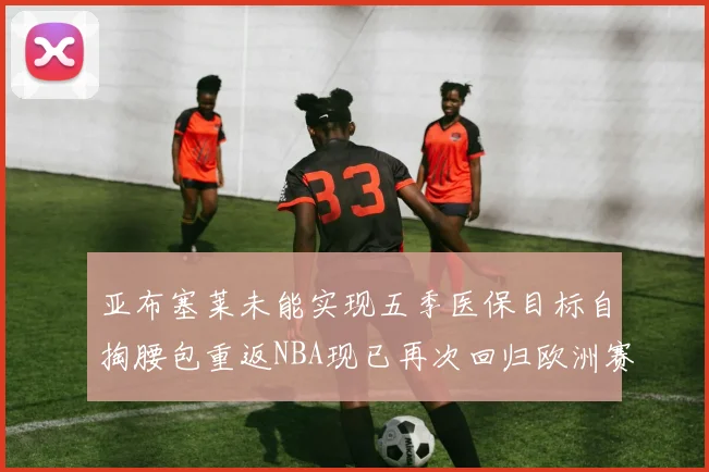 亚布塞莱未能实现五季医保目标自掏腰包重返NBA现已再次回归欧洲赛场