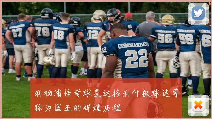 利物浦传奇球星达格利什被球迷尊称为国王的辉煌历程