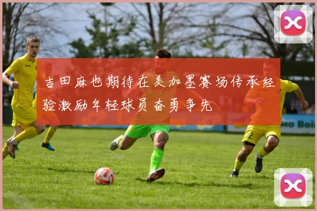 吉田麻也期待在美加墨赛场传承经验激励年轻球员奋勇争先