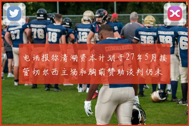 电讯报称清湖资本计划于27年5月接管切尔西主场和胸前赞助谈判仍未取得进展