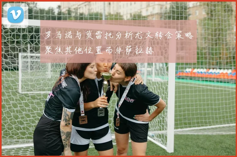 罗马诺与莫雷托分析尤文转会策略聚焦其他位置而非萨拉赫