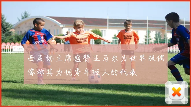 西足协主席盛赞亚马尔为世界级偶像称其为优秀年轻人的代表
