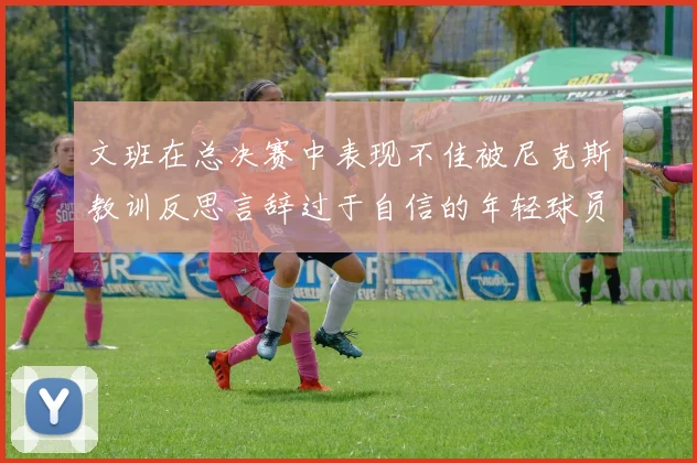 文班在总决赛中表现不佳被尼克斯教训反思言辞过于自信的年轻球员成长之路