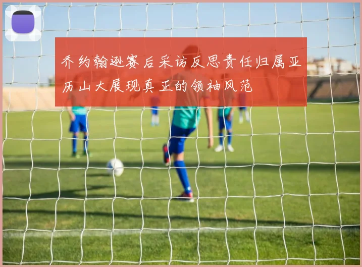 乔约翰逊赛后采访反思责任归属亚历山大展现真正的领袖风范