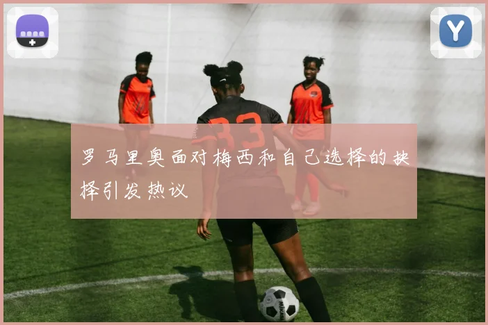 罗马里奥面对梅西和自己选择的抉择引发热议