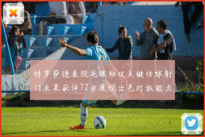 特罗萨德表现亮眼助攻关键传球射门未果获评72分展现出色对抗能力