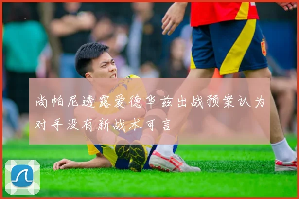 尚帕尼透露爱德华兹出战预案认为对手没有新战术可言