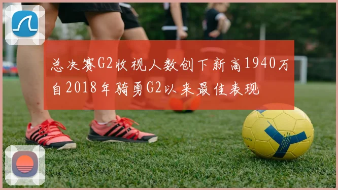 总决赛G2收视人数创下新高1940万自2018年骑勇G2以来最佳表现